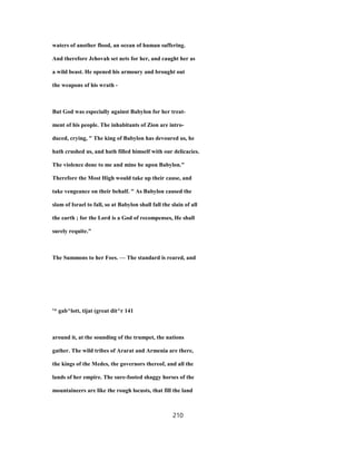 waters of another flood, an ocean of human suffering.
And therefore Jehovah set nets for her, and caught her as
a wild beast. He opened his armoury and brought out
the weapons of his wrath -
But God was especially against Babylon for her treat-
ment of his people. The inhabitants of Zion are intro-
duced, crying, " The king of Babylon has devoured us, he
hath crushed us, and hath filled himself with our delicacies.
The violence done to me and mine be upon Babylon."
Therefore the Most High would take up their cause, and
take vengeance on their behalf. " As Babylon caused the
slam of Israel to fall, so at Babylon shall fall the slain of all
the earth ; for the Lord is a God of recompenses, He shall
surely requite."
The Summons to her Foes. — The standard is reared, and
'* gab^lott, tijat (great dit^r 141
around it, at the sounding of the trumpet, the nations
gather. The wild tribes of Ararat and Armenia are there,
the kings of the Medes, the governors thereof, and all the
lands of her empire. The sure-footed shaggy horses of the
mountaineers are like the rough locusts, that fill the land
210
 