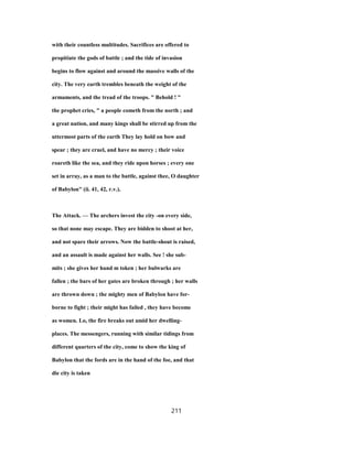with their countless multitudes. Sacrifices are offered to
propitiate the gods of battle ; and the tide of invasion
begins to flow against and around the massive walls of the
city. The very earth trembles beneath the weight of the
armaments, and the tread of the troops. " Behold ! "
the prophet cries, " a people cometh from the north ; and
a great nation, and many kings shall be stirred up from the
uttermost parts of the earth They lay hold on bow and
spear ; they are cruel, and have no mercy ; their voice
roareth like the sea, and they ride upon horses ; every one
set in array, as a man to the battle, against thee, O daughter
of Babylon" (ii. 41, 42, r.v.).
The Attack. — The archers invest the city -on every side,
so that none may escape. They are bidden to shoot at her,
and not spare their arrows. Now the battle-shout is raised,
and an assault is made against her walls. See ! she sub-
mits ; she gives her hand m token ; her bulwarks are
fallen ; the bars of her gates are broken through ; her walls
are thrown down ; the mighty men of Babylon have for-
borne to fight ; their might has failed , they have become
as women. Lo, the fire breaks out amid her dwelling-
places. The messengers, running with similar tidings from
different quarters of the city, come to show the king of
Babylon that the fords are in the hand of the foe, and that
die city is taken
211
 