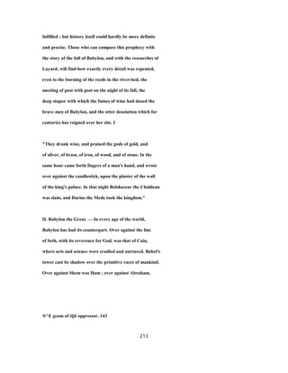 fulfilled ; but history itself could hardly be more definite
and precise. Those who can compare this prophecy with
the story of the fall of Babylon, and with the researches of
Layard, will find how exactly every detail was repeated,
even to the burning of the reeds in the river-bed, the
meeting of post with post on the night of its fall, the
deep stupor with which the fumes of wine had dazed the
brave men of Babylon, and the utter desolation which for
centuries has reigned over her site. I
"They drank wine, and praised the gods of gold, and
of silver, of brass, of iron, of wood, and of stone. In the
same hour came forth fingers of a man's hand, and wrote
over against the candlestick, upon the plaster of the wall
of the king's palace. In that night Belshazzar the Chaldean
was slain, and Darius the Mede took the kingdom."
II. Babylon the Great. — In every age of the world,
Babylon has had its counterpart. Over against the line
of Seth, with its reverence for God, was that of Cain,
where arts and science were cradled and nurtured. Babel's
tower cast its shadow over the primitive races of mankind.
Over against Shem was Ham ; over against Abraham,
®^E gcom of tlj£ oppressor. 143
213
 
