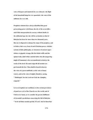 voice of harpers and mmstrels for ever silenced ; the Hght
of the household lamp for ever quenched ; the voice of the
millstone for ever still.
Prophetic students have always identified this great
persecuting power with Rome, the city of the seven hills ;
and if this mterpretation be correct, without doubt, in
the millennial age, her site will be as desolate as that of
Babylon has been for more than two thousand years.
But one is disposed to enlarge the scope of the prophecy, and
to believe that every form of anti-Christian power, whether
systems of false philosophy, or structures of ancient super-
stition, or gigantic wrongs, like the drink traffic and the
opium trade, shall wither and die before the all-conquering
might of Emmanuel, who was manifested to destroy the
works of the devil. He must reign till all enemies are
put beneath his feet. Then shall be heard in heaven
the voice of a great multitude, as the voice of many
waters, and as the voice of mighty thunders, saying,
" Hallelujah ! for the Lord our God, the Almighty,
reigneth."
Let us strengthen our confidence in the certain prevalence
of good over evil, of the Church over the world, and of
Christ over Satan, as we consider the precise fulfilment
of Jeremiah's predictions concerning the fall of Babylon.
" So let all thine enemies perish, O Lord : but let them that
216
 