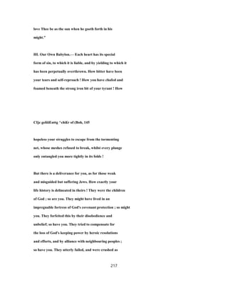 love Thee be as the sun when he goeth forth in his
might."
HL Our Own Babylon.— Each heart has its special
form of sin, to which it is liable, and by yielding to which it
has been perpetually overthrown. How bitter have been
your tears and self-reproach ! How you have chafed and
foamed beneath the strong iron bit of your tyrant ! How
CIjc geliiiEnttg ^chi£r of (Boh, 145
hopeless your struggles to escape from the tormenting
net, whose meshes refused to break, whilst every plunge
only entangled you more tightly in its folds !
But there is a deliverance for you, as for those weak
and misguided but suffering Jews. How exactly your
life history is delineated in theirs ! They were the children
of God ; so are you. They might have lived in an
impregnable fortress of God's covenant protection ; so might
you. They forfeited this by their disobedience and
unbelief; so have you. They tried to compensate for
the loss of God's keeping power by heroic resolutions
and efforts, and by alliance with neighbouring peoples ;
so have you. They utterly failed, and were crushed as
217
 