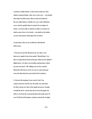 a moth in a child's hand ; so has it been with you. They
almost renounced hope ; this, too, is your case — you hardly
dare hope for deliverance. But as God saved them by
his own right hand, so will He save you. And as Babylon
was so utterly quelled that it ceased to be an object of
alarm ; so God is able so entirely to deliver you that you
shall no more fear or be afraid— you shall see the bodies
of your task-masters dead upon the sea-shore.
Accept these rules, if you would have this blessed
deliverance.
1. Put out of your life all known sin. Are there vows
that never ought to have been made ? Recall them ! Are
there wrongs that lie back in the past which can be righted ?
Right them ! Are there secret habits and practices which
eat out your heart ? Be willing to be set free, and de-
liberately tell God so. So far as you are concerned, put
away the idols that have provoked God to jealousy.
2. Entrust the keeping of your soul to God. You
cannot control it, but He can. He made you, and must
be able to keep you. One of his angels has power enough
to bmd the devil ; surely then the Lord of all angels can
deliver you from the accursed demons that make sport of
you. If Christ in his human v/eakness cleared the Temple,
218
 