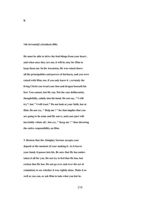 K
146 Jcrcmtalj's (iranheat (Bht.
He must be able to drive the foul things from your heart ,
and when once they are out, it will be easy for Him to
keep them out. In his Ascension, He was raised above
all the principalities and powers of darkness, and you were
raised with Him, too, if you only knew it ; certainly the
living Christ can tread your lion and dragon beneath his
feet. You cannot, but He can. Put the case deliberately,
thoughtfully, calmly into his hand. Do not say, " I will
try"; but " I will trust." Do not look at your faith, but at
Him. Do not cry, " Help me ! " for that implies that you
are going to do some and He son>e, and your part will
inevitably vitiate all ; but cry, " Keep me ! " thus throwing
the entire responsibility on Him.
3. Reckon that the Almighty Saviour accepts your
deposit at the moment of your making it. As it leaves
your hand, it passes into his. Be sure that He has under-
taken it all for you. Do not try to feel that He has, but
reckon that He has. Do not go over and over the act of
committal, to see whether it was rightly done. Make it as
well as you can, or ask Him to take what you but in-
219
 
