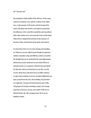 20 *'i formetr mtt:'
the young lion, and the habits of the wild ass ; to the young
camel traversing her ways, and the Arabian of the wilder-
ness ; to the murmur of the brook, and the hewing of the
cistern. His quick and sensitive soul eagerly incorporated
the influences of the varied life around him, and reproduced
them. Many fabrics were woven into the texture of his mind.
Many flowers mingled their perfume in the enclosure of
his heart. Many chords made up the music of his speech.
It is thus that God is ever at work, forming and moulding
us. Whenever you are called to pass through an experience
which is unusually trying and difficult, comfort yourself by
the thought that you are being fitted for some high purpose
that has not yet been made known, but which will lay its
demand on that very experience which has been permitted
for that end. And as you look back on your life, you will
see how all has been ordered to fit you to fulfil a ministry
to others that would have been less worthily fulfilled had you
been excused from the tears, the hardships, the privations
of a single day. The plan of God threads the maze of life.
The purpose of God gives meaning to many of its strange
experiences. Be brave, strong, and trustful ! If He serves
Himself of thee, He will recompense thee. He is not un-
faithful to forget.
22
 