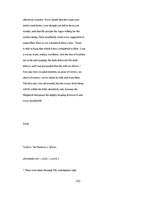 effectively transfer. Never doubt that He reads your
motive and desire, even though you fail to do as you
would ; and that He accepts the eager willing for the
nerfect doing. Then steadfastly resist every suggestion to
auuot Him. Dare to say a hundred times a day, "Jesus
is able to keep that which I have committed to Him : I am
a worm, weak, witless, worthless ; but the Son of God has
me in his safe keeping; He hath delivered. He doth
deliver, and I am persuaded that He will yet deliver."
You may have no glad emotion, no pean of victory, no
share of ecstasy ; never mind, lie still, and trust Him.
The lion may roar all around, but the weary tired sheep
will lie within the fold, absolutely safe, because the
Shepherd interposes his mighty keeping between it and
every dreaded ill.
XVII.
%ob3 a ^th Maoh as a ^piUar.
(Jeremiah xxiv. ; xxxiv. ; xxxvii. )
" Thou wast alone through Thy redemption vigil,
220
 