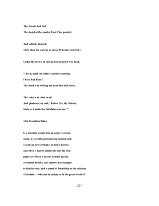 Thy friends had fled ;
The Angel at the garden from Thee parted ;
And solitude instead,
Mo;e than the scourge or cross, O Tender-hearted !
Under the crown of thorns, bowed down Thy head.
" But I, amid the torture and the taunting,
I have had Thee !
Thy hand was holding my hand fast and faster,
Thy voice was close to nie :
And glorious eyes said, ' Follow Me, thy Master,
Smile as 1 smile thy faithfulness to see.' "
Mrs. Hamilton' King.
O a sensitive nature it is an agony to stand
alone. By a swift and unerring instinct such
a soul can detect what is in men's hearts ;
and when it knows intuitively that the sym-
pathy for which it yearns is dried up like
a summer brook ; that interest has changed
to indifference, and warmth of friendship to the coldness
of disdain — whether in society or in the great world of
221
 