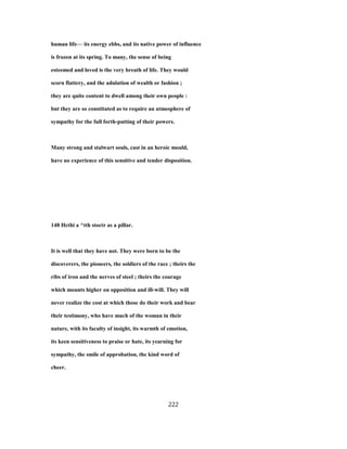 human life— its energy ebbs, and its native power of influence
is frozen at its spring. To many, the sense of being
esteemed and loved is the very breath of life. They would
scorn flattery, and the adulation of wealth or fashion ;
they are quite content to dwell among their own people :
but they are so constituted as to require an atmosphere of
sympathy for the full forth-putting of their powers.
Many strong and stalwart souls, cast in an heroic mould,
have no experience of this sensitive and tender disposition.
148 Hcthi a ^tth stoctr as a pillar.
It is well that they have not. They were born to be the
discoverers, the pioneers, the soldiers of the race ; theirs the
ribs of iron and the nerves of steel ; theirs the courage
which mounts higher on opposition and ill-will. They will
never realize the cost at which those do their work and bear
their testimony, who have much of the woman in their
nature, with its faculty of insight, its warmth of emotion,
its keen sensitiveness to praise or hate, its yearning for
sympathy, the smile of approbation, the kind word of
cheer.
222
 