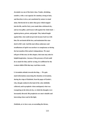 Jeremiah was one of the latter class. Tender, shrinking,
sensitive, with a vast capacity for emotion, strong to hate,
and therefore to love, not constituted by nature to stand
alone. But herein let us adore that grace which stepped
into his life, and for forty years made him a defenced city,
and an iron pillar, and brazen walls against the whole land —
against princes, priests, and people. They indeed fought
against him ; but could not prevail, because God was with
him. He out-lasted all his foes, and maintained the stan-
dard to life's end. And this marvellous endurance and
steadfastness of spirit was nowhere so conspicuous as during
the last months of his nation's independence. We must
tell part of this story in this chapter, that none may miss its
helpful inspiration ; because, if the presence of God could
do so much for him, and for so long, it is sufficient for the
weakest child of His that may read these words.
L Jeremiahs attitude towards the king. — We gain
much information concerning the situation at Jerusalem,
during the reign of Zedekiah, from the pages of Ezekiel ;
who, though resident in the land of the exile, faithfully
reflected, and in prophetic vision anticipated, what was
transpiring in the beloved city, to which his thoughts were
incessantly directed. His prophecies are most valuable and
interesting when read in this light.
Zedekiah, as we have seen, on ascending the throne,
223
 
