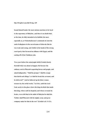 Eljc JSropIret anu il)£ IS-ing. 149
bound himself under the most solemn sanctions to be loyal
to the supremacy of Babylon , and there is no doubt that,
at the time, he fully intended to be faithful, the more
especially as, at Nebuchadnezzar's command, he took the
oath of allegiance in the sacred name of Jehovah. But he
was weak and young, and wholly in the hands of the strong
court-party that favoured an alliance with Egypt, and the
casting off of the Chaldean yoke.
Two years before the catastrophe befell, Ezekiel clearly
foretold what was about to happen. He foresaw the
embassy sent to Pharaoh requesting horses and people, and
asked indignantly, " Shall he prosper ? shall he escape
that doeth such things ? or shall he break the covenant, and
be delivered?" And he followed up his bitter remon-
strances by the awful words, "As I live, saith the Lord
God, surely in the place where the king dwelleth that made
him king, whose oath he despised, and whose covenant he
brake, even with him in the midst of Babylon he shall die.
Neither shall Pharaoh with his mighty army and great
company make for him in the war" (Ezekiel xvii. 11-21).
224
 