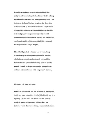 Jeremiah, as we know, earnestly dissuaded both king
and princes from entering into the alliance which was being
advocated between Judah and the neighbouring states ; and
insisted, in the face of the false prophets, that the residue
of the vessels left by Nebuchadnezzar in the Temple would
certainly be transported, as the rest had been, to Babylon,
if the mad project were persisted in (xxvii.). Notwith-
standing all these remonstrances, however, the confederacy
was formed : and in a fatal moment Zedekiah renounced
his allegiance to the king of Babylon.
Then it befell precisely as Ezekiel had foreseen. Stung
to the quick by the perfidy and ingratitude of the Jews,
who had so persistently and obstinately outraged him,
Nebuchadnezzar gathered a vast army, resolved to make
a public example of them to surrounding peoples, by the
swiftness and mercilessness of his vengeance. " A sword,
150 ftota a ^nb stood as a pillar.
a sword, it is sharpened, and also furbished : it is sharpened
that it may make a slaughter ; it is furbished that it may be as
lightning, Cry and howl, son of man : for it is upon my
people, it is upon all the princes of Israel. They are
delivered over to the sword with my people : smite therefore
225
 
