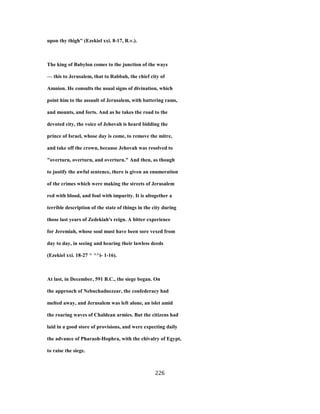 upon thy thigh" (Ezekiel xxi. 8-17, R.v.).
The king of Babylon comes to the junction of the ways
— this to Jerusalem, that to Rabbah, the chief city of
Amnion. He consults the usual signs of divination, which
point him to the assault of Jerusalem, with battering rams,
and mounts, and forts. And as he takes the road to the
devoted city, the voice of Jehovah is heard bidding the
prince of Israel, whose day is come, to remove the mitre,
and take off the crown, because Jehovah was resolved to
"overturn, overturn, and overturn." And then, as though
to justify the awful sentence, there is given an enumeration
of the crimes which were making the streets of Jerusalem
red with blood, and foul with impurity. It is altogether a
terrible description of the state of things in the city during
those last years of Zedekiah's reign. A bitter experience
for Jeremiah, whose soul must have been sore vexed from
day to day, in seeing and hearing their lawless deeds
(Ezekiel xxi. 18-27 ^ ^^i- 1-16).
At last, in December, 591 B.C., the siege began. On
the approach of Nebuchadnezzar, the confederacy had
melted away, and Jerusalem was left alone, an islet amid
the roaring waves of Chaldean armies. But the citizens had
laid in a good store of provisions, and were expecting daily
the advance of Pharaoh-Hophra, with the chivalry of Egypt,
to raise the siege.
226
 