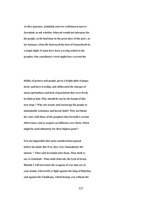At thi-s juncture, Zedekiah sent two well-known men to
Jeremiah, to ask whether Jehovah would not interpose for
his people, as He had done in the great days of the past ; as
for instance, when He destroyed the host of Sennacherib in
a single night. It must have been a trying ordeal to the
prophet. One conciliatory word might have averted the
dislike of princes and people, given a bright glint of popu-
larity and hero-worship, and obliterated the charges of
mean-spiritedness and lack of patriotism that were freely
levelled at him. Why should he not be the Isaiah of this
new siege ? Why not arouse and encourage his people to
indomitable resistance and heroic faith? Why not blend
his voice with those of the prophets that foretold a certain
deliverance, and so acquire an influence over them, which
might be used ultimately for their highest good ?
It is not impossible that such considerations passed
before his mind. But if so, they were immediately dis-
missed. " Then said Jeremiah unto them, Thus shall ye
say to Zedekiah : Thus saith Jehovah, the God of Israel,
Behold, I will turn back the weapons of war that are in
your hands, wherewith ye fight against the king of Babylon,
and against the Chaldeans, which besiege you without the
227
 