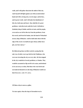 walls, and I will gather them into the midst of this city.
And I myself will fight against you with an outstretched
hand and with a strong arm, even in anger, and in fury,
and in great wrath. And I will smite the inhabitants of
this city, both man and beast : they shall die of a great
pestilence. And afterward, saith the Lord, I will deliver
Zedekiah, king of Judah, and his servants, and the people,
even such as are left in this city from the pestilence, from
the sword, and from the famine, into the hand of Nebuchad-
nezzar, king of Babylon : and he shall smite them with the
edge of the sword ; he shall not spare them, neither have
pity, nor have mercy."
He followed up these terrible words by saying that the
only way of safety was to go forth to the Chaldeans, who
were now investing the city on every side. All who stopped
in the city would die of sword, pestilence, or famine. They
would be accounted as figs not fit to be eaten, and destined
to be cast away as refuse. But those who went forth and
surrendered themselves to the king of Babylon would save
their lives (xxi. ; xxii. 1-9 ; xxiv.).
152 Boto a Kcctr stooi as a pillar.
Yet once again, when the siege of Jerusalem was in
228
 