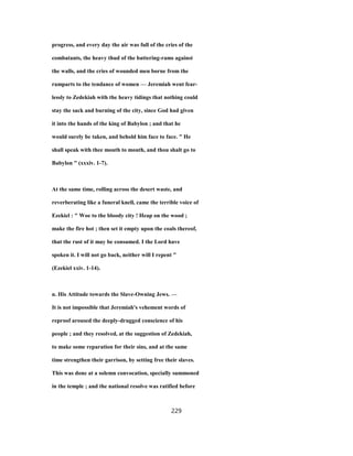 progress, and every day the air was full of the cries of the
combatants, the heavy thud of the battering-rams against
the walls, and the cries of wounded men borne from the
ramparts to the tendance of women — Jeremiah went fear-
lessly to Zedekiah with the heavy tidings that nothing could
stay the sack and burning of the city, since God had given
it into the hands of the king of Babylon ; and that he
would surely be taken, and behold him face to face. " He
shall speak with thee mouth to mouth, and thou shalt go to
Babylon " (xxxiv. 1-7).
At the same time, rolling across the desert waste, and
reverberating like a funeral knell, came the terrible voice of
Ezekiel : " Woe to the bloody city ! Heap on the wood ;
make the fire hot ; then set it empty upon the coals thereof,
that the rust of it may be consumed. I the Lord have
spoken it. I will not go back, neither will I repent "
(Ezekiel xxiv. 1-14).
n. His Attitude towards the Slave-Owning Jews. —
It is not impossible that Jeremiah's vehement words of
reproof aroused the deeply-drugged conscience of his
people ; and they resolved, at the suggestion of Zedekiah,
to make some reparation for their sins, and at the same
time strengthen their garrison, by setting free their slaves.
This was done at a solemn convocation, specially summoned
in the temple ; and the national resolve was ratified before
229
 