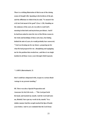 There is a striking illustration of this in one of the closing
scenes of Joseph's life. Speaking to his brethren of the pit,
and the afflictions to which it led, he said, "Ye meant it for
evil; but God meant it for good" (Gen. 1. 20). Standing on
the eminence of the years, he was able to read God's
meaning in that dark and mysterious providence. And if
he had been asked to state his view of the Divine reason in
the trials and hardships of those early days, fast fading
behind the mist of years, he would probably have answered,
" God was forming me for my future ; preparing me for
what He had prepared for me ; disciplining and equipping
me for the position that awaited me ; and there is no single
incident in all those weary years through which I passed,
^ 1:10531 (Bntrottimettt. 21
that I could have dispensed with, except at a serious disad-
vantage to my present standing."
III. There was also a Special Preparation and
Assurance for his Life-work. — "The Lord put forth
his hand, and touched my mouth. And the Lord said unto
me, Behold, I have put my words in thy mouth." In a
similar manner had the seraph touched the lips of Isaiah
years before. And we are reminded that the Lord Jesus
23
 