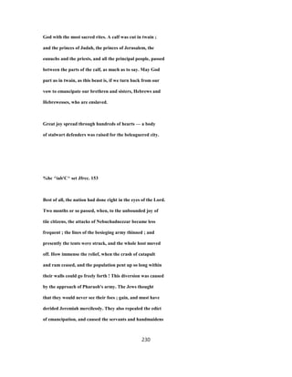 God with the most sacred rites. A calf was cut in twain ;
and the princes of Judah, the princes of Jerusalem, the
eunuchs and the priests, and all the principal people, passed
between the parts of the calf, as much as to say. May God
part us in twain, as this beast is, if we turn back from our
vow to emancipate our brethren and sisters, Hebrews and
Hebrewesses, who are enslaved.
Great joy spread through hundreds of hearts — a body
of stalwart defenders was raised for the beleaguered city.
%hc ^iab'C^ set Jfrcc. 153
Best of all, the nation had done right in the eyes of the Lord.
Two months or so passed, when, to the unbounded joy of
tiie citizens, the attacks of Nebuchadnezzar became less
frequent ; the lines of the besieging army thinned ; and
presently the tents were struck, and the whole host moved
off. How immense the relief, when the crash of catapult
and ram ceased, and the population pent up so long within
their walls could go freely forth ! This diversion was caused
by the approach of Pharaoh's army. The Jews thought
that they would never see their foes ; gain, and must have
derided Jeremiah mercilessly. They also repealed the edict
of emancipation, and caused the servants and handmaidens
230
 