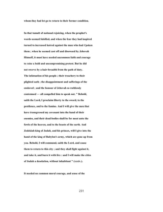 whom they had let go to return to their former condition.
In that tumult of national rejoicing, when the prophet's
words seemed falsified, and when the fear they had inspired
turned to increased hatred against the man who had t'poken
them ; when he seemed cast off and disowned by Jehovah
Himself, it must have needed uncommon faith and courage
to raise a bold and uncompromising protest. But he did
not swerve by a hair-breadth from the path of duty.
The infatuation of his people ; their treachery to their
plighted oath ; the disappointment and sufferings of the
enslaved ; and the honour of Jehovah so ruthlessly
contemned — all compelled him to speak out. " Behold,
saith the Lord, I proclaim liberty to the sword, to the
pestilence, and to the famine. And I will give the men that
have transgressed my covenant into the hand of their
enemies, and their dead bodies shall be for meat unto the
fowls of the heaven, and to the beasts of the earth. And
Zedekiah king of Judah, and his princes, will I give into the
hand of the king of Babylon's army, which are gone up from
you. Behold, I will command, saith the Lord, and cause
them to return to this city ; and they shall fight against it,
and take it, and burn it with lire : and I will make the cities
of Judah a desolation, without inhabitant " (xxxiv.).
It needed no common moral courage, and sense of the
231
 