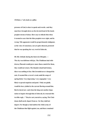 154 lloto a ^ceb ztooh as a pillar.
presence of God, to dare to speak such words ; and they
must have brought down on the devoted head of the lonely
prophet storms of abuse. How easy to ridicule him when
it seemed so sure that the false prophets were right, and he
wrong ! His opponents would be proportionately indignant,
as the voice of conscience, not yet quite silenced, protested
that he was speaking the very word of Jehovah.
HI. His Attitude during the Interval of Respite. —
The city was delirious with joy. The Chaldeans had with-
drawn, Pharaoh would prove more than a match for them,
they would not return. The thunder-cloud had broken,
there was nothing to fear. But Jeremiah never changed his
note. It seemed like a raven's croak amid the songs of
spring-birds. Very depressing ! very unpopular ! very
likely to spread suspicion and panic ! Only too gladly
would he have yielded to the current flowing around him.
But he dared not ; and when the king sent another depu-
tation to inquire through him of Jehovah, he returned this
terrible reply : " Deceive not yourselves, saying, The Chal-
deans shall surely depart from us : for they shall not
depart. For though ye had smitten the whole army of
the Chaldeans that fight against you, and there remained
232
 