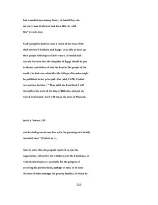 but wounded men among them, yet should they rise
up every man in his tent, and burn this city with
fire" (xxxvii. i-io).
God's prophets had too clear a vision of the issue of the
duel between Chaldciea and Egypt, to be able to buoy up
their people with hopes of deliverance. Jeremiah had
already foreseen that the daughter of Egypt should be put
to shame, and delivered into the hand of the people of the
north ; he had even asked that the tidings of invasion might
be published in her principal cities (xlvi. 13-28). Ezekiel
was not less decisive : " Thus saith the Lord God, I will
strengthen the arms of the king of Babylon, and put my
sword in his hand : but I will break the arms of Pharaoh,
inialr's ^iohnct. 155
and he shall groan berore him with the groannigs of a deadly
wounded man " (Ezekiel xxx.).
Shortly after this, the prophet resolved to take the
opportunity, offered by the withdrawal of the Chaldeans, to
visit his inheritance at Anathoth, for the purpose of
receiving his portion there, perhaps of rent, or of some
division of tithes amongst the priestly families, of which he
233
 