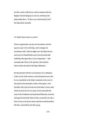 for him ; much as Herod was wont to summon John the
Baptist, from his dungeon to converse with him in his
palace-halls above. "Is there any word from the Lord?"
the king asked, anxiously.
15^ HotD a ilecir stootr as a |1tUar.
What an opportunity was here for Jeremiah to trim his
speech, to put velvet on his lips, and to mitigate the
unwelcome truth ! Thus he might curry the king's favour,
and secure for himself deliverance from his intolerable
sufferings. But again there was no compromise. " Aiid
Jeremiah said, There is. He said also, Thou shalt be
delivered into the hand of the king of Babylon."
He then pleaded with the royal clemency for a mitigation
of the severity of his sentence, with such good success, that
he was committed, at the king's command, to the court of
the guard, in the immediate vicinity of the palace ; and
fed daily with a loaf of bread out of the baker's street, until
all the bread in the city was spent. In the meanwhile the
army of the Chaldeans, having defeated Pharaoh, returned;
and again formed their thick-set lines around the city, like a
fence of iron, to be drawn closer and closer until Jerusalem
fell, like a snared bird, into their grasp.
235
 