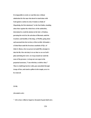 It is impossible to recite or read this story without
admiration for the man who dared to stand alone with
God against a nation in arms. It makes us thmk of
Ziegenbalg, the first missionar}' to the East Indies, standing
alone there against the whole force of the authorities,
determined to crush his mission in the bud ; of Judson,
pursuing his work for the salvation of Burmah, amid the
treachery and hostility of the king ; of Moffat, going alone
and unarmed into the territory of the terrible Africander ;
of John Hunt amid the ferocious cannibals of Fiji ; of
John G. Baton, who was preserved amid fifty attempts to
take his life. Our sole duty is to see that we are on God's
plan and doing his work ; to wrap around our souls the
sense of his presence ; to keep our ears open to the
perpetual assurance, "I am with thee, to deliver thee."
Then we shall leap barrier-walls, pass unscathed through
troops of foes, and stand as pillars in his temple, never to
be removed.
XVIII.
(Jeremiah xxxii.)
' ' All we have willed or hoped or dreamed of good shall exist ;
236
 