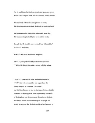 Not its semblance, but itself, no beauty, nor good, nor power,
Whose voice has gone forth, but each survives for the melodist
When eternity affirms the conception of an hour ;
The light that proved too high, the heroic for earth too hard,
The passion that left the ground to lose itself in the sky,
The music sent up to God by the lover and the bard ;
Enough that He heard it once ; we shall hear it by and by.'
v-^--*^^,^. Browning.
WfMTv^ shut up n the court of the prison,
mW^- / * perhaps fastened by a cliain that restrained
*^)i/M.iv his Hberty, Jeremiah received a Divine intima
'^-%r^'>^^ tion that his uncle would shortly come to
<^0 f''^ him with a request for him to purchase the
family property at Anathoth. This greatly
startled him ; because he had so clear a conviction, which he
cherished as Divinely given, of the approaching overthrow
of the kingdom, and the consequent desolation of the land.
It had been his one incessant message to his people for
nearly forty years, that the land must keep her Sabbaths as
237
 
