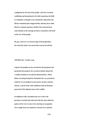 a judgment for the sins of the people , and now it seemed
conflicting and inconsistent to be told to purchase the field
at Anathoth, as though it were needed for cultivation The
Divine command quite staggered him, and may have made
him for a moment question whether there had not been
some mistake in the message he had so constantly reiterated
in the ears of his people.
He gave, however, no outward sign of his perplexities ,
but when his uncle's son entered the courtyard with his
158 Hfttto tbc ^routtii, to gie.
request, the prophet at once assented to the proposal, and
purchased the property for seventeen shekels (about £2).
A similar incident is recorded in Roman history. When
Rome was being besieged by Hannibal, the very ground on
which he was encamped was put up for auction, and pur-
chased ; a proof of the calm confidence that the Romans
possessed of the ultimate issue of the conflict.
In addition to this, Jeremiah took care to have the
purchase recorded and witnessed with the same elaborate
pains as if he were at once to be entering on occupation.
Not a single form was omitted or slurred over; and ulti-
238
 