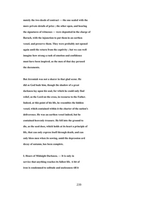 mately the two deeds of contract — the one sealed with the
more private details of price ; the other open, and bearing
the signatures of witnesses — were deposited in the charge of
Baruch, with the injunction to put them in an earthen
vessel, and preserve them. They were probably not opened
again until the return from the captivity ; but we can well
imagine how strong a rush of emotion and confidence
must have been inspired, as the men of that day perused
the documents.
But Jeremiah was not a sharer in that glad scene. He
did as God bade him, though the shadow of a great
darkness lay upon his soul, for which he could only find
relief, as the Lord on the cross, in recourse to the Father.
Indeed, at this point of his life, he resembles the hidden
vessel, which contained within it the charter of the nation's
deliverence. He was an earthen vessel indeed, but he
contained heavenly treasure. He fell into the ground to
die, as the seed does, which holds at its heart a principle of
life, that can only express itself through death, and can
only bless men when its sowing, amid the depression ard
decay of autumn, has been complete.
I. Hours of Midnight Darkness. — It is only in
service that anything reaches its fullest life. A bit of
iron is condemned to solitude and uselessness till it
239
 