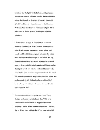 promised that the Spirit of the Father should put appro-
priate words into the hps of his disciples when summoned
before the tribunals of their foes. Words are the special
gift of God. They were the endowment of the Church at
Pentecost. And it is always an evidence of a Spirit -filled
man, when he begins to speak as the Spirit gives him
utterance.
God never asks us to go on his errands (i. 7) without
telling us what to say. If we are living in fellowship with
Him, He will impress his messages on our minds, and
enrich our life with the appropriate utterances by which
those messages shall be conveyed to our fellows. Do any
read these words, who, like Moses, lack this royal endow
ment — their words fall pointless and dead ? let them offer
their lips to speak, not with the wisdom of human words,
nor with the grace of human eloquence, but with the power
and demonstration of the Holy Ghost ; and their appeal will
not be denied. If only God's glory be our object, God's
hand will be put forth to touch our mouth, and He will
leave his words there.
Two other assurances were also given. First, "Thou
shalt go to whomsoever I shall send thee." This gave
a definiteness and directness to the prophet's speech.
Secondly, " Be not afraid because of them ; for I am with
thee to deliver thee, saith the Lord." An assurance which
24
 