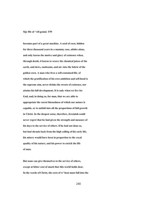 Sijc fife of ^clf-genial. T59
becomes part of a great machine. A seed of corn, hidden
for three thousand years in a mummy case, abides alone,
and only learns the motive and glory of existence when,
through death, it learns to weave the chemical juices of the
earth, and dews, sunbeams, and air, into the fabric of the
golden corn. A man who lives a self-contained life, of
which the gratification of his own ambition and self-hood is
the supreme aim, never drinks the sweets of existence, nor
attains his full development. It is only when we live for
God, and, in doing so, for man, that we are able to
appropriate the rarest blessedness of which our nature is
capable, or to unfold into all the proportions of full growth
in Christ. In the deepest sense, therefore, Jeremiah could
never regret that he had given the strength and measure of
his days to the service of others. If he had not done so,
but had shrunk back from the high calling of his early life,
his misery would have been in proportion to the royal
quality of his nature, and his power to enrich the life
of man.
But none can give themselves to the service of others,
except at bitter cost of much that this world holds dear.
In the words of Christ, the corn of w^heat must fall into the
240
 