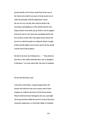 ground and die, if it is to bear much fruit. In the case of
the wheat-corn, death is necessary to break up the case in
which the principle of life lies imprisoned. And in
the case of every true life, there must be death to the
attractions and indulgences of the self-life, that the soul,
being at leisure from itself, may go forth to seek its supplies
from God, and to weave them into nourishing food for the
lives of those around. This will explain the privations and
sorrows to which Jeremiah was subjected. Death wrought
in him, that life might work in Israel, and in all who should
read the book of his prophecy.
He died to the dear ties of himian love. — " Thou shalt not
take thee a wife, neither shalt thou have sons or daughters
in this place," was early said to him. The men of Anathoth,
i6o Into tht OSrouttb, to gie.
of the house of his father, conspired against him. The
friends with whom he took sweet counsel, and in whose
company he walked to the house of God, betrayed him.
What he held in his heart belonged to the race, and might
not be poured forth within the narrower circle of the home,
of priestly temple-duty, or of the little village of Anathoth.
241
 