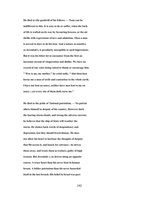 He died to tJiz goodwill of his fellows. — None can be
indifferent to this. It is easy to do or suffer, when the bark
of life is wafted on its way by favouring breezes, or the air
thrills with expressions of love and adulation. Then a man
is nerved to dare to do his best. And a nature as sensitive
as Jeremiah's, is peculiarly susceptible to such impressions.
But it was his bitter lot to encounter from the first an
incessant stream of vituperation and dislike. We have no
record of one voice being raised to thank or encourage him.
" Woe is me, my mother," he cried sadly, " that thou hast
borne me a man of strife and contention to the whole earth.
I have not lent on usury, neither have men lent to me on
usury ; yet every one of them doth curse me."
He died to the pride of ?iational patriotism. — No patriot
allows himself to despair of his country. However dark
the louring storm clouds, and strong the adverse current,
he believes that the ship of State will weather the
storm. He chokes back words of despondency and
depression, lest they should breed dismay. He does
not allow his heart to harbour the thoughts of despair
that flit across it, and knock for entrance ; he drives
them away, and treats them as traitors, guilty of high
treason. But Jeremiah v,-as driven along an opposite
course. A truer heart than his never beat in human
breast. A loftier patriotism than his never hazarded
itself in the last breach. His belief in Israel was part
242
 