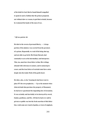 of his belief in God. But he found himself compelled
to speak in such a fashion that the princes proposed,
not without show or reason, to put him to death, because
he weakened the hands of the men of war.
^ QCnxc patriot. i6i
He died to the sweets of personal liberty. — A large
portion of his ministry was exerted from the precincts
of a prison. Repeatedly we read of his being shut up,
and not able to go forth. His friend, Baruch, had
constantly to act as his intermediary and interpreter.
This, too, must have been bitter to him. His writings
abound with references to nature, and to natural pro-
cesses; and the iron fetters of restraint must have eaten
deeply into the tender flesh of his gentle heart.
He died., also., to tke ?neaning he had been wont to
place 071 his own prophecies. — Up to the moment when
Jehovah bade him purchase the property of Hanameel,
he had never questioned the impending fate of Jerusalem.
It was certainly and inevitably to be destroyed by sword,
famine, pestilence, and fire. All that he had ever said in
private or public was but the fresh assertion of this bitter
fate, wuth some new touch of pathos, or turn of emphasis.
243
 