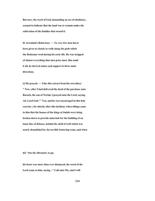 But now, the word of God, demanding an act of obedience,
seemed to indicate that the land was to remain under the
cultivation of the families that owned it.
H. Jeremiah's Behaviour. — To very few men has it
been given so closely to walk along the path which
the Redeemer trod during his early life. He was stripped
of almost everything that men prize most. But amid
it all, he derived solace and support in three main
directions.
(i) He prayed. — Take this extract from his own diary:
" Now, after I had delivered the deed of the purchase unto
Baruch, the son of Neriah, I prayed unto the Lord, saying.
Ah, Lord God ! " Yea, and he was encouraged in this holy
exercise ; for shortly after this incident, when tidings came
to him that the houses of the kings of Judah were being
broken down to provide materials for the building of an
inner line of defence, behind the shell of wall which was
nearly demolished by the terrible battering-rams, and when
i62 ^ttto the (BronntJ, to gic.
his heart was more than ever dismayed, the word of the
Lord came to him, saying : " Call unto Me, and I will
244
 