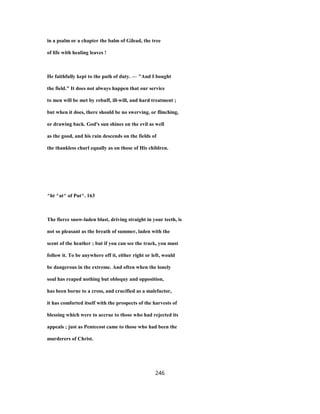 in a psalm or a chapter the balm of Gilead, the tree
of life with healing leaves !
He faithfully kept to the path of duty. — "And I bought
the field." It does not always happen that our service
to men will be met by rebuff, ill-will, and hard treatment ;
but when it does, there should be no swerving, or flinching,
or drawing back. God's sun shines on the evil as well
as the good, and his rain descends on the fields of
the thankless churl equally as on those of His children.
^ht ^at^ of Put^. 163
The fierce snow-laden blast, driving straight in your teeth, is
not so pleasant as the breath of summer, laden with the
scent of the heather ; but if you can see the track, you must
follow it. To be anywhere off it, either right or left, would
be dangerous in the extreme. And often when the lonely
soul has reaped nothing but obloquy and opposition,
has been borne to a cross, and crucified as a malefactor,
it has comforted itself with the prospects of the harvests of
blessing which were to accrue to those who had rejected its
appeals ; just as Pentecost came to those who had been the
murderers of Christ.
246
 