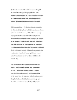 Such are the resorts of the soul in its seasons of anguish.
It casts itself on the ground crying, " Father, Abba,
Father " ; it stays itself on the w^ord of promise that comes
to it in angel-garb ; it goes forth to yield itself to death,
assured that life awaits it and the objects of its choice.
III. Compensations. — To all valleys there are mountains,
to all depths heights ; for all midnight hours there are hours
of sunrise ; for Gethsemane, an Olivet. We can never give
up aught for God or man, without discovering that at
the moment of surrender He begins to repay as He foretold
to the prophet : " For brass I will bring gold, and for iron I
will bring silver, and for wood brass, and for stones iron."
We do not make the surrender with any thought of profiting
by it ; but when we make it, with a single purpose and aim,
we learn that when Christ lays a requisition on boat or
sailor's time. He returns the boat laden with fish to the
water's edge.
Nor does God keep these compensations for that new
world, "where light and darkness fuse." It were long
to wait, if that were so. But here and now^ we learn
that there are compensations. It may seem a hardship
to the man to leave his cell, where he has been immured so
long that he dreads the light, the stare of strange eyes,
the call for exertion; but when the first stiffness of the
247
 
