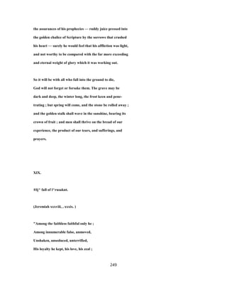 the assurances of his prophecies — ruddy juice pressed into
the golden chalice of Scripture by the sorrows that crushed
his heart — surely he would feel that his affliction was light,
and not worthy to be compared with the far more exceeding
and eternal weight of glory which it was working out.
So it will be with all who fall into the ground to die,
God will not forget or forsake them. The grave may be
dark and deep, the winter long, the frost keen and pene-
trating ; but spring will come, and the stone be rolled away ;
and the golden stalk shall wave in the sunshine, bearing its
crown of fruit ; and men shall thrive on the bread of our
experience, the product of our tears, and sufferings, and
prayers.
XIX.
®lj^ fall of l^rusaknt.
(Jeremiah xxxviii, , xxxix. )
"Among the faithless faithful only he ;
Among innumerable false, unmoved,
Unshaken, unseduced, unterrified,
His loyalty he kept, his love, his zeal ;
249
 