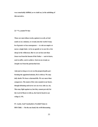 was remarkably fulfilled, as we shall see, in the unfoldmg of
this narrative.
22 **% yotmtb W>hnr
These are marvellous words, spoken to us all, as God
sends us on a mission, or errand, into the world. It may
be of greater or less consequence — to rule an empire or
nurse a single babe ; to be an apostle or to care for a few
sheep in the wilderness. But we are no less sent than
Jesus was from the bosom of the Father — sent to learn,
sent to suffer, sent to achieve. Sent on an errand, as
Joseph was from the patriarchal tent.
And, just as long as we are on the prepared path, per-
forming the appointed mission, He is with us. We may
defy death. We bear a charmed life. We are more than
conquerors. The music of his voice sounds in our heart,
though defaming and terror are on every side (xx. lo).
Men may fight against us, but they cannot prevail; for
the Lord of Hosts is with us, the God of Jacob is our
refuge (i. 19).
IV. Lastly, God Vouchsafed a Twofold Vision to
HIS Child. — On the one hand, the swift-blossoming
25
 