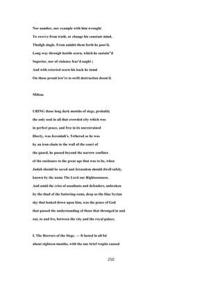 Nor number, nor example with him wrought
To swerve from truth, or change his constant mind,
Thoilgh single. From amidst them forth he pass'd,
Long way through hostile scorn, which he sustain"d
Superior, nor of violence fear'd aught ;
And with retorted scorn his back he tumd
On those proud tow'rs to swift destruction doom'd.
Milton.
URING those long dark months of siege, probably
the only soul in all that crowded city which was
in perfect peace, and free in its unrestrained
liberty, was Jeremiah's. Tethered as he was
by an iron chain to the wall of the court of
the guard, he passed beyond the narrow confines
of the enclosure to the great age that was to be, when
Judah should be saved and Jerusalem should dwell safely,
known by the name The Lord our Righteousness.
And amid the cries of assailants and defenders, unbroken
by the thud of the battering-rams, deep as tlie blue Syrian
sky that looked down upon him, was the peace of God
that passed the understanding of those that thronged in and
out, to and fro, between the city and the royal palace.
I. The Horrors of the Siege. — It lasted in all foi
about eighteen months, with the one brief respite caused
250
 