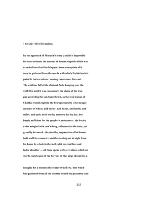 1 66 i;ije ^all of Jerusalem.
by the approach of Pharaoh's army ; and it is impossible
for us to estimate the amount of human anguish which was
crowded into that fateful space. Some conception of it
may be gathered from the words with which Ezekiel antici-
pated it. As in a mirror, coming events were forecast.
The caldron, full of the choicest flesh, hanging over the
swift fire until it was consumed ; the vision of the iron
pan encircling the sun-burnt brick, as the iron legions of
Chaldea would engirdle the beleaguered city ; the meagre
measure of wheat, and barley, and beans, and lentils, and
millet, and spelt, dealt out by measure day by day, but
barely sufficient for the prophet's sustenance ; the barley
cakes mingled with cow's dung, abhorrent to the taste, yet
greedily devoured ; the stealthy preparation of his house-
hold stuff for removal ; and the stealing out at night from
his house by a hole in the wall, with covered face and
laden shoulder — all these spoke with a vividness which no
words could equal of the horrors of that siege (Ezekiel iv.).
Imagine for a moment the overcrowded city, into which
had gathered from all the country round the peasantry and
251
 