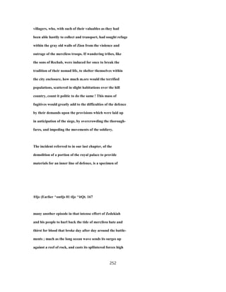 villagers, who, with such of their valuables as they had
been able hastily to collect and transport, had sought refuge
within the gray old walls of Zion from the violence and
outrage of the merciless troops. If wandering tribes, like
the sons of Rechab, were induced for once to break the
tradition of their nomad life, to shelter themselves within
the city enclosure, how much m.ore would the terrified
populations, scattered in slight habitations over the hill
country, count it politic to do the same ! This mass of
fugitives would greatly add to the difficulties of the defence
by their demands upon the provisions which were laid up
in anticipation of the siege, by overcrowding the thorough-
fares, and impeding the movements of the soldiery.
The incident referred to in our last chapter, of the
demolition of a portion of the royal palace to provide
materials for an inner line of defence, is a specimen of
®lje (Earlier ^ontljs 01 tlje ^itQt. 167
many another episode in that intense effort of Zedekiah
and his people to hurl back the tide of merciless hate and
thirst for blood that broke day after day around the battle-
ments ; much as the long ocean wave sends its surges up
against a reef of rock, and casts its spHntered forces high
252
 