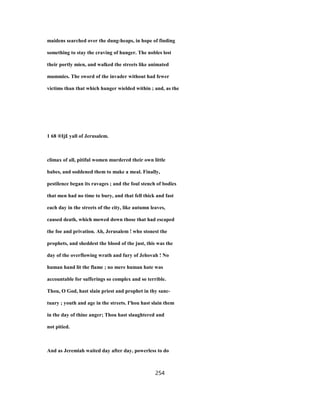 maidens searched over the dung-heaps, in hope of finding
something to stay the craving of hunger. The nobles lost
their portly mien, and walked the streets like animated
mummies. The sword of the invader without had fewer
victims than that which hunger wielded within ; and, as the
1 68 ®Ij£ yall of Jerusalem.
climax of all, pitiful women murdered their own little
babes, and soddened them to make a meal. Finally,
pestilence began its ravages ; and the foul stench of bodies
that men had no time to bury, and that fell thick and fast
each day in the streets of the city, like autumn leaves,
caused death, which mowed down those that had escaped
the foe and privation. Ah, Jerusalem ! who stonest the
prophets, and sheddest the blood of the just, this was the
day of the overflowing wrath and fury of Jehovah ! No
human hand lit the flame ; no mere human hate was
accountable for sufferings so complex and so terrible.
Thou, O God, hast slain priest and prophet in thy sanc-
tuary ; youth and age in the streets. I'hou hast slain them
in the day of thine anger; Thou hast slaughtered and
not pitied.
And as Jeremiah waited day after day, powerless to do
254
 