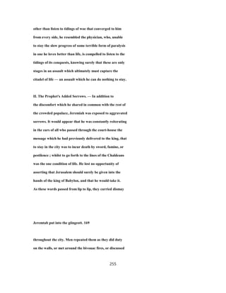 other than listen to tidings of woe that converged to him
from every side, he resembled the physician, who, unable
to stay the slow progress of some terrible form of paralysis
in one he loves better than life, is compelled to listen to the
tidings of its conquests, knowing surely that these are only
stages in an assault which ultimately must capture the
citadel of life — an assault which he can do nothing to stay.
II. The Prophet's Added Sorrows. — In addition to
the discomfort which he shared in common with the rest of
the crowded populace, Jeremiah was exposed to aggravated
sorrows. It would appear that he was constantly reiterating
in the ears of all who passed through the court-house the
message which he had previously delivered to the king, that
to stay in the city was to incur death by sword, famine, or
pestilence ; whilst to go forth to the lines of the Chaldeans
was the one condition of life. He lost no opportunity of
asserting that Jerusalem should surely be given into the
hands of the king of Babylon, and that he would take it.
As these words passed from lip to lip, they carried dismay
Jeremtab put into the giingeott. 169
throughout the city. Men repeated them as they did duty
on the walls, or met around the bivouac fires, or discussed
255
 