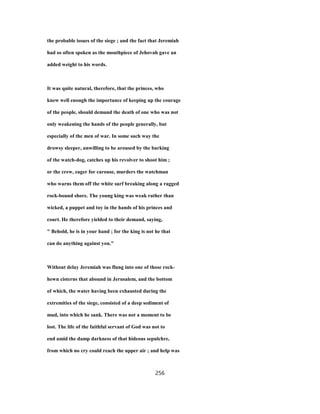the probable issues of the siege ; and the fact that Jeremiah
had so often spoken as the mouthpiece of Jehovah gave an
added weight to his words.
It was quite natural, therefore, that the princes, who
knew well enough the importance of keeping up the courage
of the people, should demand the death of one who was not
only weakening the hands of the people generally, but
especially of the men of war. In some such way the
drowsy sleeper, unwilling to be aroused by the barking
of the watch-dog, catches up his revolver to shoot him ;
or the crew, eager for carouse, murders the watchman
who warns them off the white surf breaking along a ragged
rock-bound shore. The young king was weak rather than
wicked, a puppet and toy in the hands of his princes and
court. He therefore yielded to their demand, saying,
" Behold, he is in your hand ; for the king is not he that
can do anything against you."
Without delay Jeremiah was flung into one of those rock-
hewn cisterns that abound in Jerusalem, and the bottom
of which, the water having been exhausted during the
extremities of the siege, consisted of a deep sediment of
mud, into which he sank. There was not a moment to be
lost. The life of the faithful servant of God was not to
end amid the damp darkness of that hideous sepulchre,
from which no cry could reach the upper air ; and help was
256
 