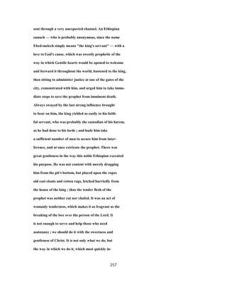sent through a very unexpected channel. An Ethiopian
eunuch — who is probably anonymous, since the name
Ebed-melech simply means "the king's servant'' — with a
love to God's cause, which was sweetly prophetic of the
way in which Gentile hearts would be opened to welcome
and forward it throughout the world, hastened to the king,
then sitting to administer justice at one of the gates of the
city, remonstrated with him, and urged him to take imme-
diate steps to save the prophet from imminent death.
Always swayed by the last strong influence brought
to bear on him, the king yielded as easily to his faith-
ful servant, who was probably the custodian of his harem,
as he had done to his lords ; and bade him take
a sufficient number of men to secure him from inter-
ference, and at once extricate the prophet. There was
great gentleness in the way this noble Ethiopian executed
his purpose. He was not content with merely dragging
him from the pit's bottom, but placed upon the ropes
old cast clouts and rotten rags, fetched hurriedly from
the house of the king ; thus the tender flesh of the
prophet was neither cut nor chafed. It was an act of
womanly tenderness, which makes it as fragrant as the
breaking of the box over the person of the Lord. It
is not enough to serve and help those who need
assistance ; we should do it with the sweetness and
gentleness of Christ. It is not only what we do, but
the way in which we do it, which most quickly in-
257
 