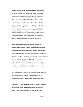 dicates our real selves. Many a man might have hurried
to the pit's mouth with ropes ; only one of God's own
gentlemen would have thought of the rags and clouts.
It is very quaint and beautiful, when so much is left
untold, that a dozen lines in the Word of God should
be given to this simple incident, and the hurried advice
thrown into the darkness of the lonely prophet by his
kind-hearted deliverer. " Then they drew up Jeremiah
with the cords, and took him up out of the dungeon ;
and Jeremiah remained in the court of the guard."
From that moment till the city fell, the prophet re-
mained in safe custody ; and on one memorable occasion
the king sought his counsel, though in strict secrecy. Once
more and for the last time those two men stood face to face —
king and prophet — weakness and strength — representatives,
the one of the fading glories of David's race, and the
other of the imperishable splendour of truth and righteous-
ness. Once more Zedekiah asked what the issue would
be : and once more received the alternatives that appeared
so foolish to the eye of sense — Defeat and Death by
remaining in the city ; Liberty and Life by going forth.
" Go forth ? " said Zedekiah, in effect ; " never ! It would
be unworthy of one in whose veins flows the blood of
kings. I shall expose myself to the ridicule of all that
258
 