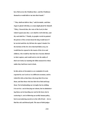 have fled across the Chaldean lines ; and the Chaldeans
themselves would deliver me into their hands."
" They shall not deliver thee," said Jeremiah ; and then
3egan to plead with him, as a man might plead for himself.
"Obey, I beseech thee, the voice of the Lord, in that
which I speak unto thee ; so it shall be well with thee, and
thy soul shall live." Finally, in graphic words he painted
the picture of the certain doom the king would incur if
he tarried until the city fell into the captor's hands. For
the derision of the few Jews that had fallen away, he
would then be exposed to the taunts of his wives and
children, who would by that time have become allotted
to their captors, and would seek to win the smiles of
their new lords, by taunting the fallen monarch in whose
smiles they had been wont to bask.
In this advice of Jeremiah we are reminded of words
repeated by our Lord on Ave different occasions, and in
which He tells us that those who keep their lives lose
them, and that those who lose their lives find and keep
them. Not in husbanding our strength, but in yielding
it in service ; not in burying our talents, but in administer-
ing them; not in hoarding our seed in the barn, but in
scattering it ; not in following an earthly human policy,
but in surrendering ourselves to the will of God — do we
find the safe and blessed path. The man of faith judges
259
 
