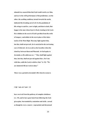 almond-tree assured him that God would watch over him,
and see to the swift performance of his predictions ; on the
other, the seething cauldron, turned towards the north,
indicated the breaking out of evil. So the pendulum of
life swings to and fro ; now to light, and then to dark. But
happy is the man whose heart is fixed, trusting in the Lord.
He is hidden in the secret of God's pavilion from the strife
of tongues ; and abides in the secret place of the taber-
nacles of the Most High. Men may fight against him,
but they shall not prevail ; he is encircled in the environing
care of Jehovah ; he is as safe as the Israelites when the
cloud lay between them and Pharaoh. As God spake to
Jeremiah, so He addresses us : " They shall fight against
thee, but they shall not prevail against thee ; for I am
with thee, saith the Lord, to deliver thee" (i. 19). "We
are immortal till our work is done."
There was a period in Jeremiah's fife when he seems to
i^ljE ^atlr of J^afet^. 23
have swerved from the pathway of complete obedience
(xv. 19), and to have gone back from following the God-
given plan. Surrounded by contention and strife ; cursed
as though he were a usurer ; reproached and threatened
26
 