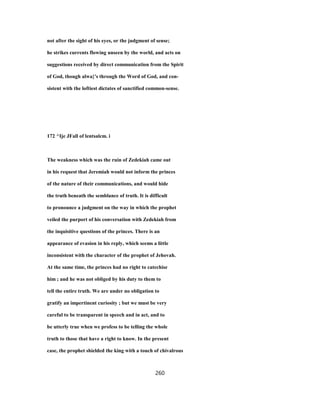 not after the sight of his eyes, or the judgment of sense;
he strikes currents flowing unseen by the world, and acts on
suggestions received by direct communication from the Spirit
of God, though alwa}'s through the Word of God, and con-
sistent with the loftiest dictates of sanctified common-sense.
172 ^Ije JFall of lentsalcm. i
The weakness which was the ruin of Zedekiah came out
in his request that Jeremiah would not inform the princes
of the nature of their communications, and would hide
the truth beneath the semblance of truth. It is difficult
to pronounce a judgment on the way in which the prophet
veiled the purport of his conversation with Zedekiah from
the inquisitive questions of the princes. There is an
appearance of evasion in his reply, which seems a little
inconsistent with the character of the prophet of Jehovah.
At the same time, the princes had no right to catechise
him ; and he was not obliged by his duty to them to
tell the entire truth. We are under no obligation to
gratify an impertinent curiosity ; but we must be very
careful to be transparent in speech and in act, and to
be utterly true when we profess to be telling the whole
truth to those that have a right to know. In the present
case, the prophet shielded the king with a touch of chivalrous
260
 