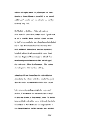 devotion and loyalty which was probably the last act of
devotion to the royal house, to save which he had poured
out his heart's blood in tears and entreaties and sacrifices
for nearly forty years.
III. The Fate of the City. — At last a breach was
made in the old fortifications, and the troops began to rush
in, like an angry sea which, after long chafing, has made
for itself an entrance in the sea-wall, and pours in turbulent
fury to carry desolation in its course. The kings of the
earth, and all the inhabitants of the world, could never
have believed that the adversary and the enemy should
enter into the gates of Jerusalem ; yet so it befell. Then
the terrified people fled from the lower into the upper
city ; and as they did so, their homes were filled with the
desolating terror of the merciless soldiery.
A hundred different forms of anguish gathered in that
devoted city, like vultures to the dead camel of the desert.
Woe, then, to the men who had foufiht for their very life !
but woe more utter and agonizing to the women and
maidens, to the children and little babes ! War is always
terrible ; but no hand of historian dare lift the veil, and tell
in unvarnished words all the horror of the sack of a city by
such soldiery as Nebuchadnezzar and his generals led to
war. The v/olves of the Siberian forest are more merciful
261
 